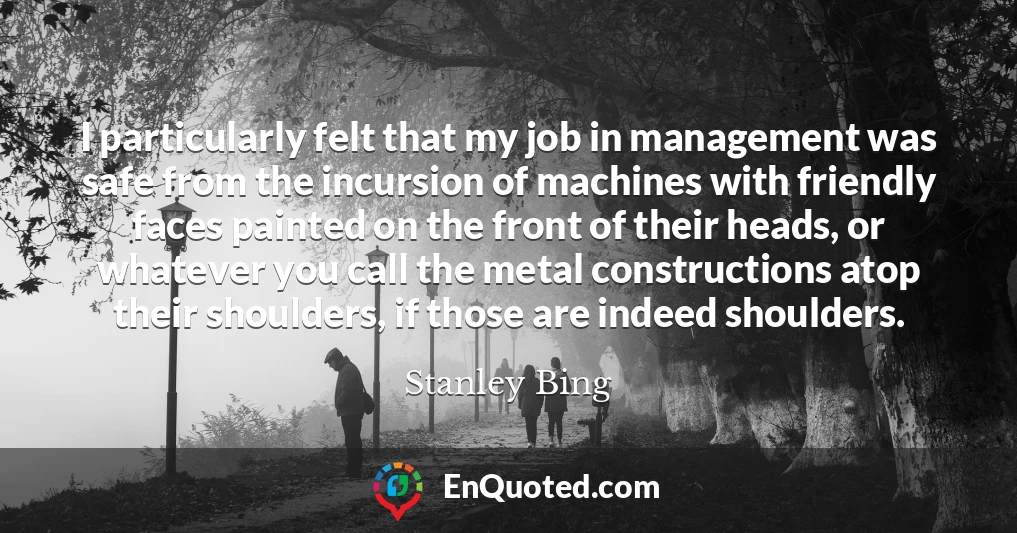 I particularly felt that my job in management was safe from the incursion of machines with friendly faces painted on the front of their heads, or whatever you call the metal constructions atop their shoulders, if those are indeed shoulders.