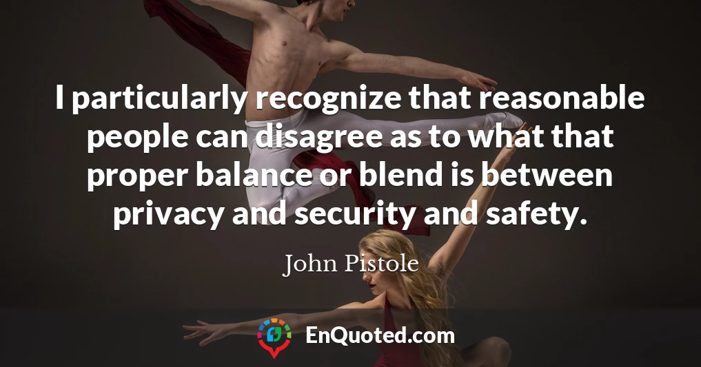 I particularly recognize that reasonable people can disagree as to what that proper balance or blend is between privacy and security and safety.