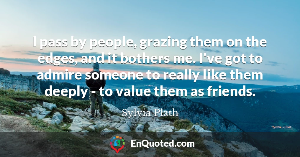 I pass by people, grazing them on the edges, and it bothers me. I've got to admire someone to really like them deeply - to value them as friends.