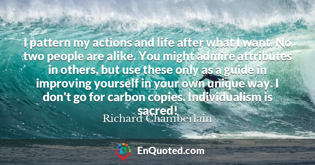 I pattern my actions and life after what I want. No two people are alike. You might admire attributes in others, but use these only as a guide in improving yourself in your own unique way. I don't go for carbon copies. Individualism is sacred!