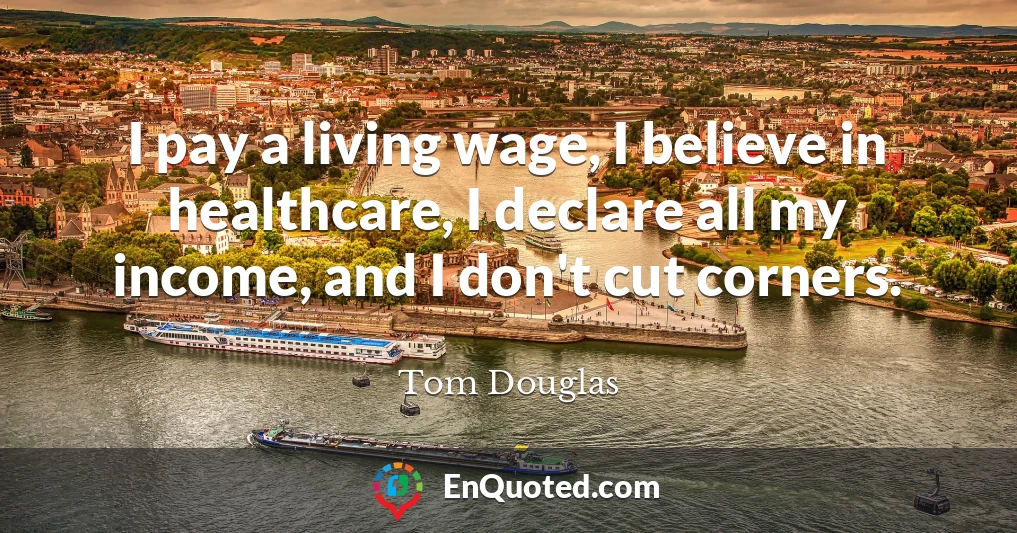 I pay a living wage, I believe in healthcare, I declare all my income, and I don't cut corners.