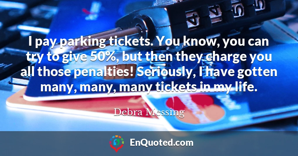 I pay parking tickets. You know, you can try to give 50%, but then they charge you all those penalties! Seriously, I have gotten many, many, many tickets in my life.