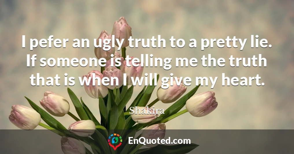 I pefer an ugly truth to a pretty lie. If someone is telling me the truth that is when I will give my heart.