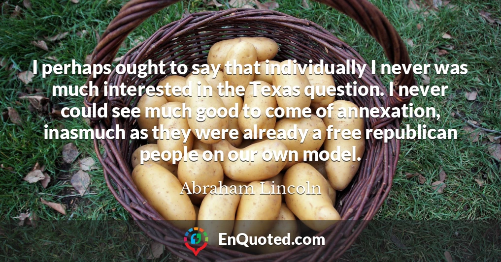 I perhaps ought to say that individually I never was much interested in the Texas question. I never could see much good to come of annexation, inasmuch as they were already a free republican people on our own model.