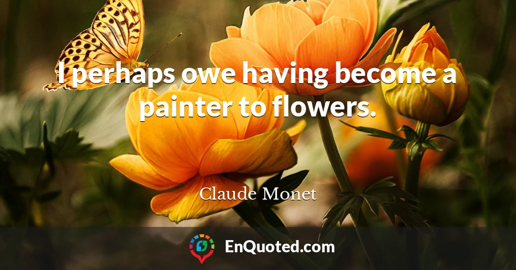 I perhaps owe having become a painter to flowers.