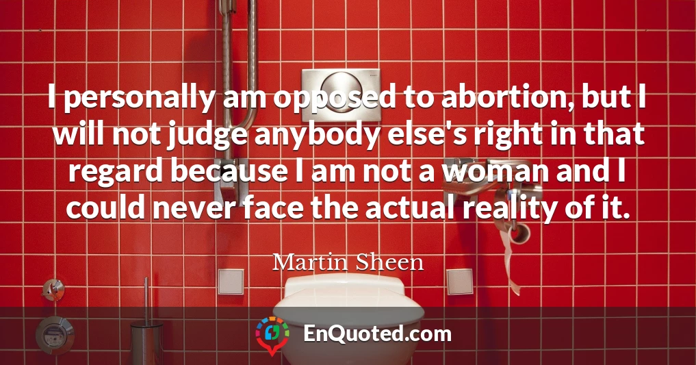 I personally am opposed to abortion, but I will not judge anybody else's right in that regard because I am not a woman and I could never face the actual reality of it.