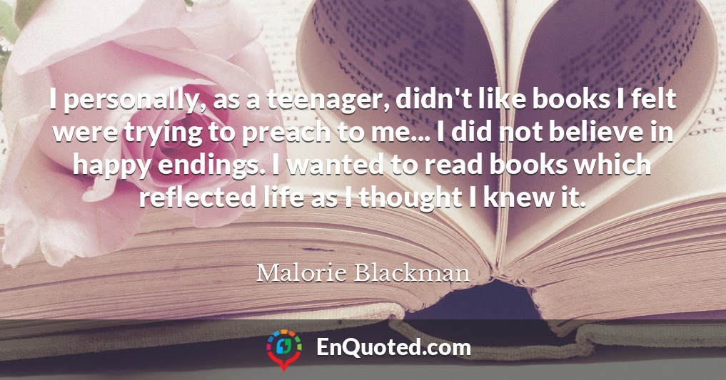 I personally, as a teenager, didn't like books I felt were trying to preach to me... I did not believe in happy endings. I wanted to read books which reflected life as I thought I knew it.