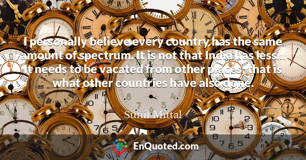 I personally believe every country has the same amount of spectrum. It is not that India has less... It needs to be vacated from other places; that is what other countries have also done.