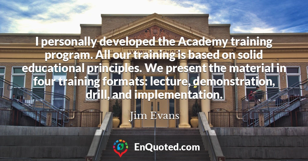 I personally developed the Academy training program. All our training is based on solid educational principles. We present the material in four training formats: lecture, demonstration, drill, and implementation.