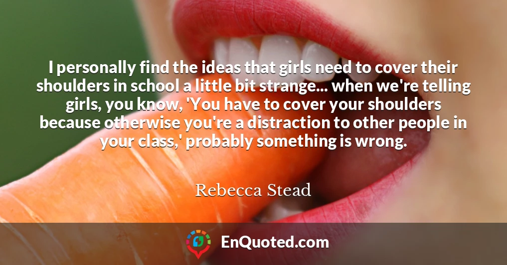 I personally find the ideas that girls need to cover their shoulders in school a little bit strange... when we're telling girls, you know, 'You have to cover your shoulders because otherwise you're a distraction to other people in your class,' probably something is wrong.