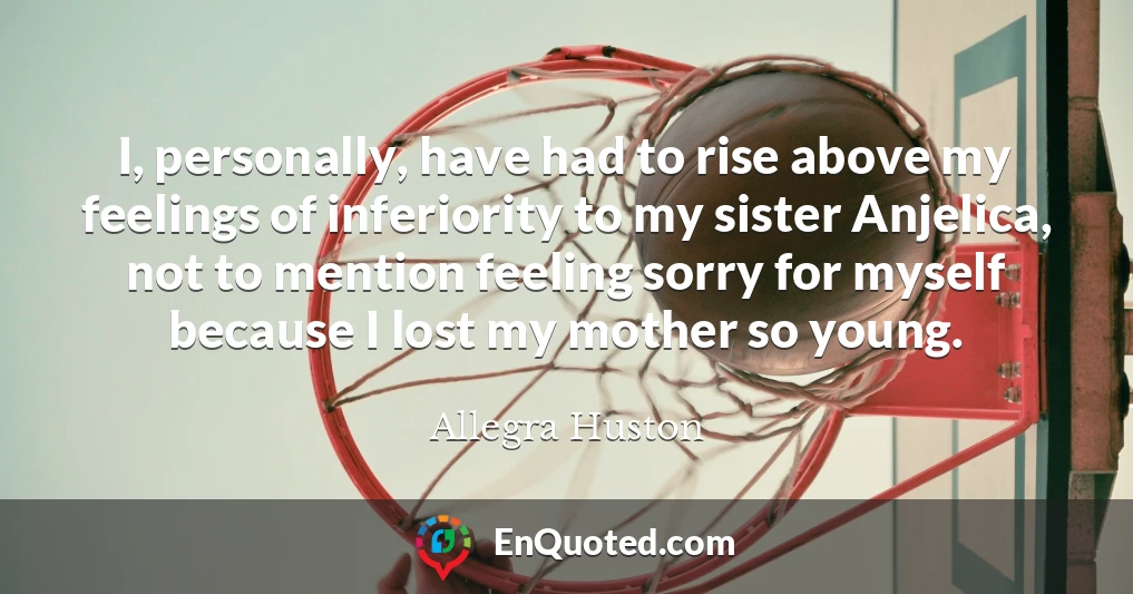 I, personally, have had to rise above my feelings of inferiority to my sister Anjelica, not to mention feeling sorry for myself because I lost my mother so young.