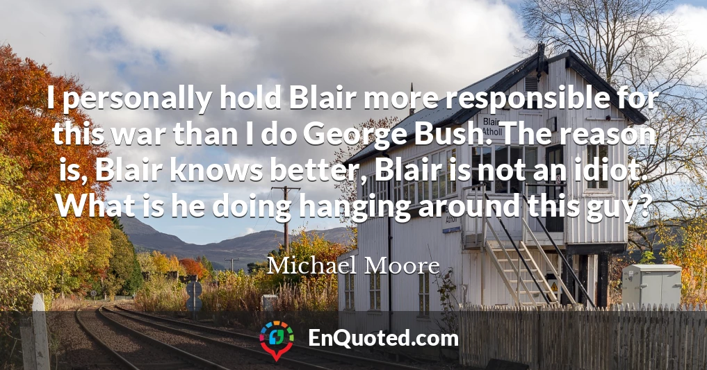 I personally hold Blair more responsible for this war than I do George Bush. The reason is, Blair knows better, Blair is not an idiot. What is he doing hanging around this guy?