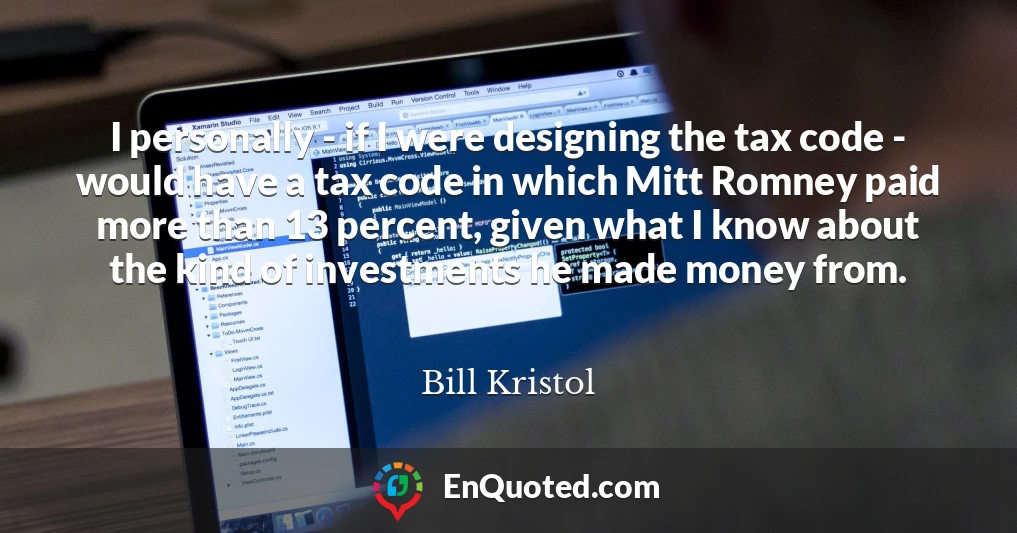 I personally - if I were designing the tax code - would have a tax code in which Mitt Romney paid more than 13 percent, given what I know about the kind of investments he made money from.