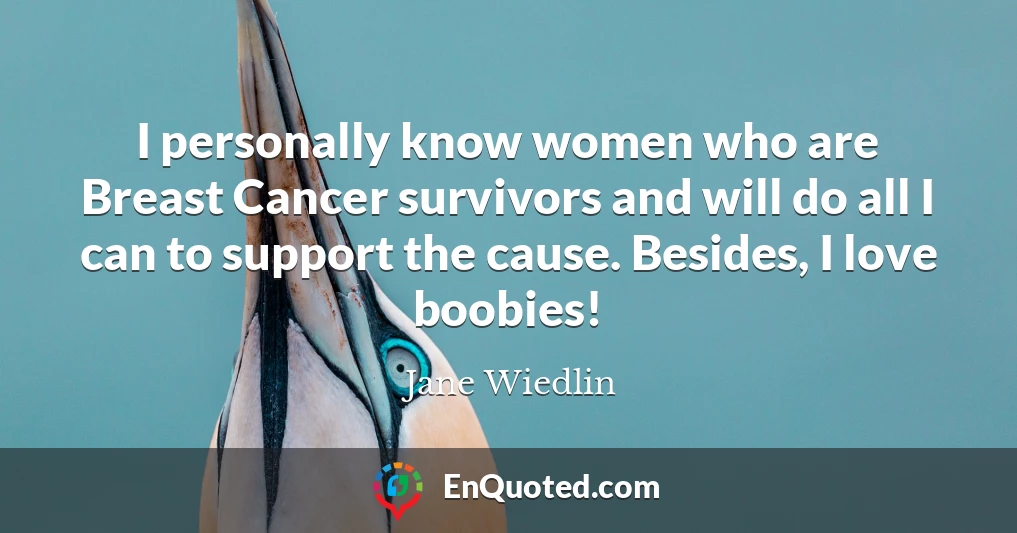 I personally know women who are Breast Cancer survivors and will do all I can to support the cause. Besides, I love boobies!