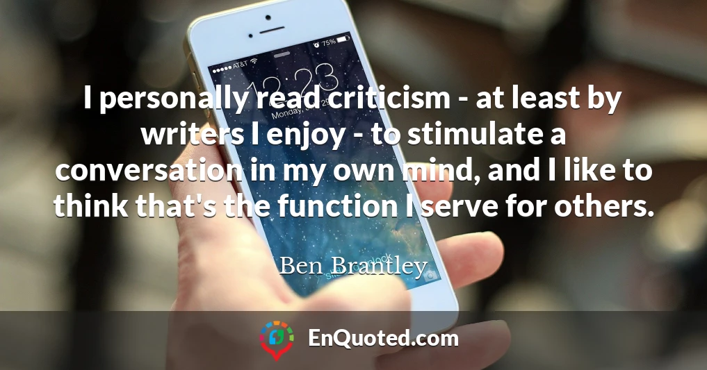 I personally read criticism - at least by writers I enjoy - to stimulate a conversation in my own mind, and I like to think that's the function I serve for others.