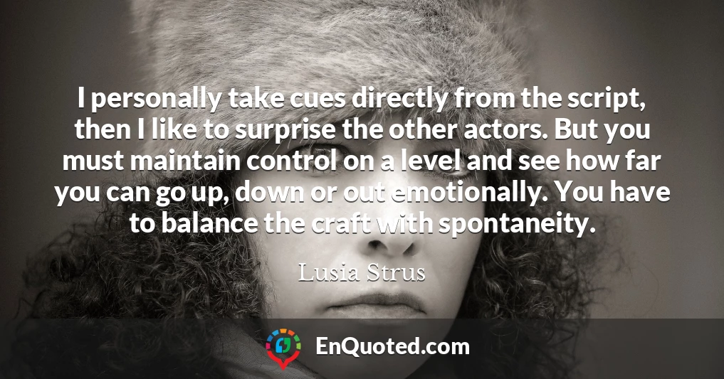 I personally take cues directly from the script, then I like to surprise the other actors. But you must maintain control on a level and see how far you can go up, down or out emotionally. You have to balance the craft with spontaneity.