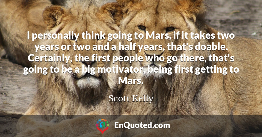 I personally think going to Mars, if it takes two years or two and a half years, that's doable. Certainly, the first people who go there, that's going to be a big motivator, being first getting to Mars.