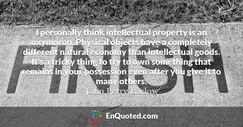 I personally think intellectual property is an oxymoron. Physical objects have a completely different natural economy than intellectual goods. It's a tricky thing to try to own something that remains in your possession even after you give it to many others.