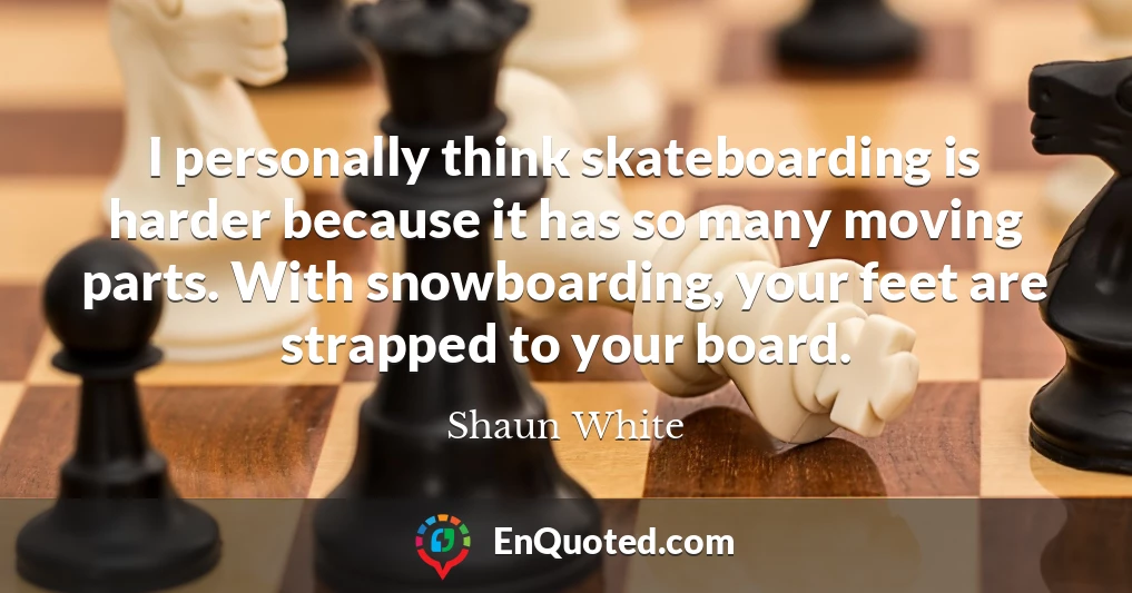 I personally think skateboarding is harder because it has so many moving parts. With snowboarding, your feet are strapped to your board.