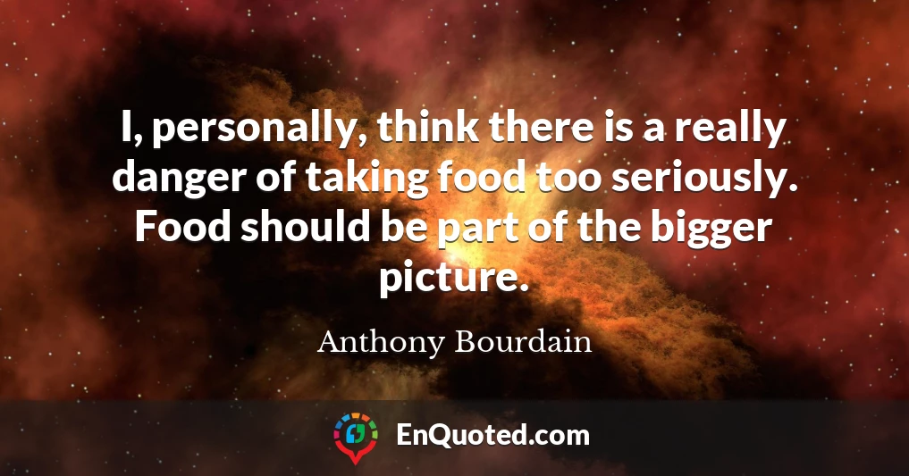 I, personally, think there is a really danger of taking food too seriously. Food should be part of the bigger picture.