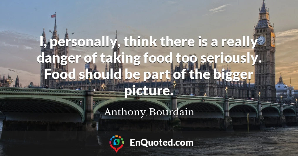 I, personally, think there is a really danger of taking food too seriously. Food should be part of the bigger picture.