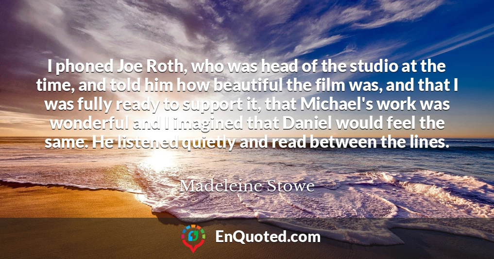 I phoned Joe Roth, who was head of the studio at the time, and told him how beautiful the film was, and that I was fully ready to support it, that Michael's work was wonderful and I imagined that Daniel would feel the same. He listened quietly and read between the lines.