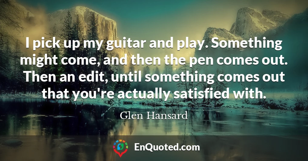 I pick up my guitar and play. Something might come, and then the pen comes out. Then an edit, until something comes out that you're actually satisfied with.