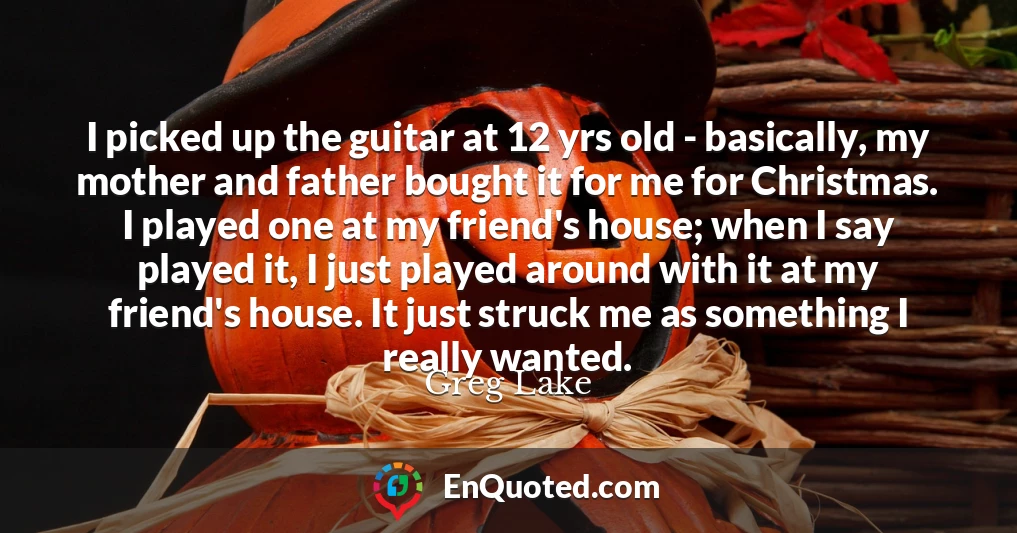 I picked up the guitar at 12 yrs old - basically, my mother and father bought it for me for Christmas. I played one at my friend's house; when I say played it, I just played around with it at my friend's house. It just struck me as something I really wanted.