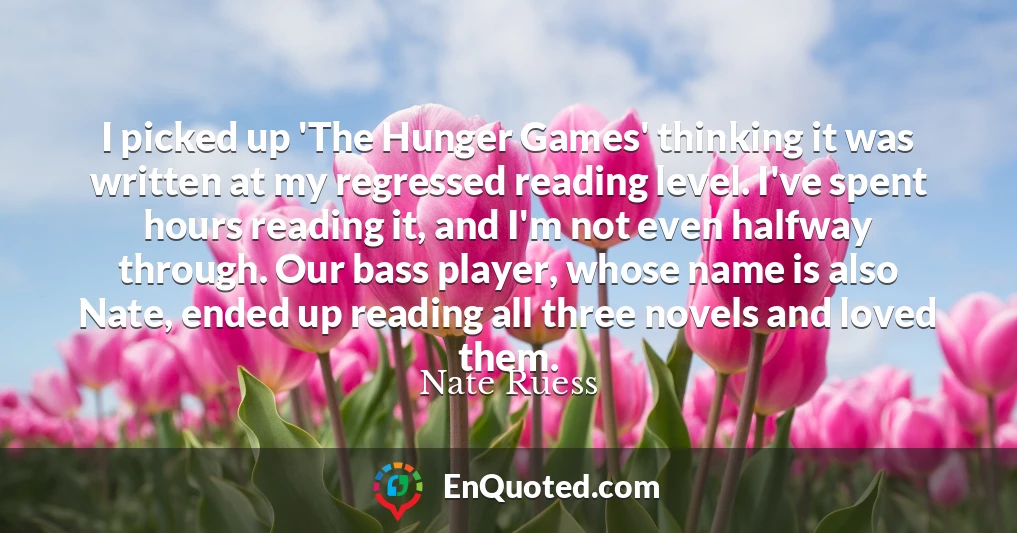 I picked up 'The Hunger Games' thinking it was written at my regressed reading level. I've spent hours reading it, and I'm not even halfway through. Our bass player, whose name is also Nate, ended up reading all three novels and loved them.