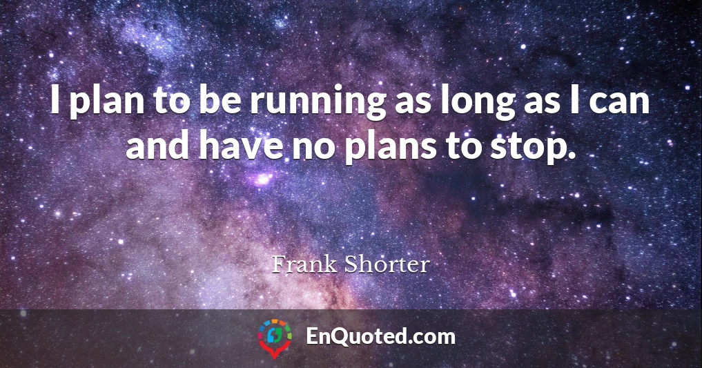 I plan to be running as long as I can and have no plans to stop.