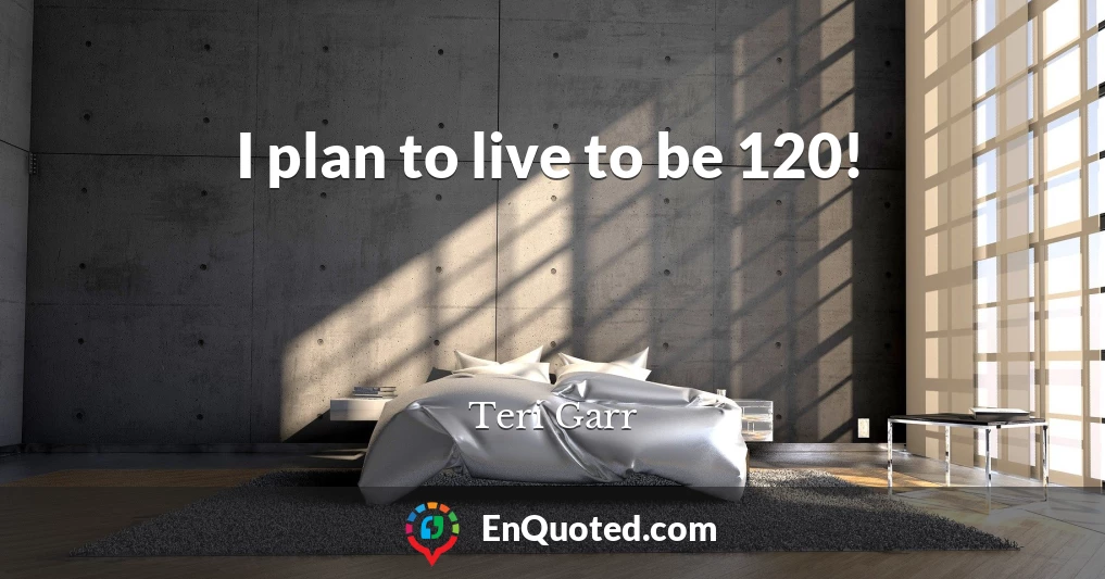 I plan to live to be 120!