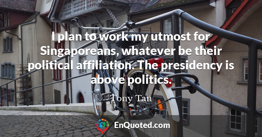 I plan to work my utmost for Singaporeans, whatever be their political affiliation. The presidency is above politics.