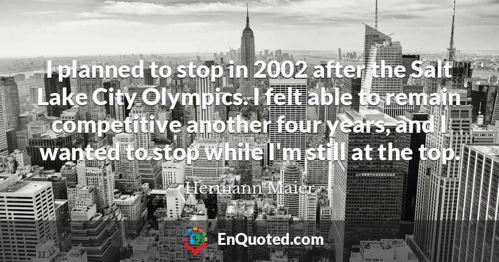 I planned to stop in 2002 after the Salt Lake City Olympics. I felt able to remain competitive another four years, and I wanted to stop while I'm still at the top.