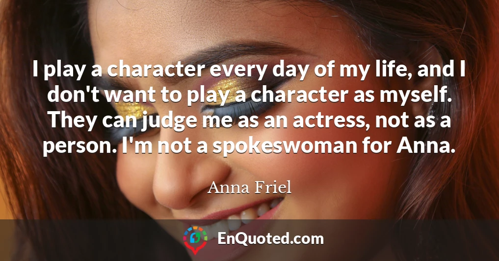 I play a character every day of my life, and I don't want to play a character as myself. They can judge me as an actress, not as a person. I'm not a spokeswoman for Anna.