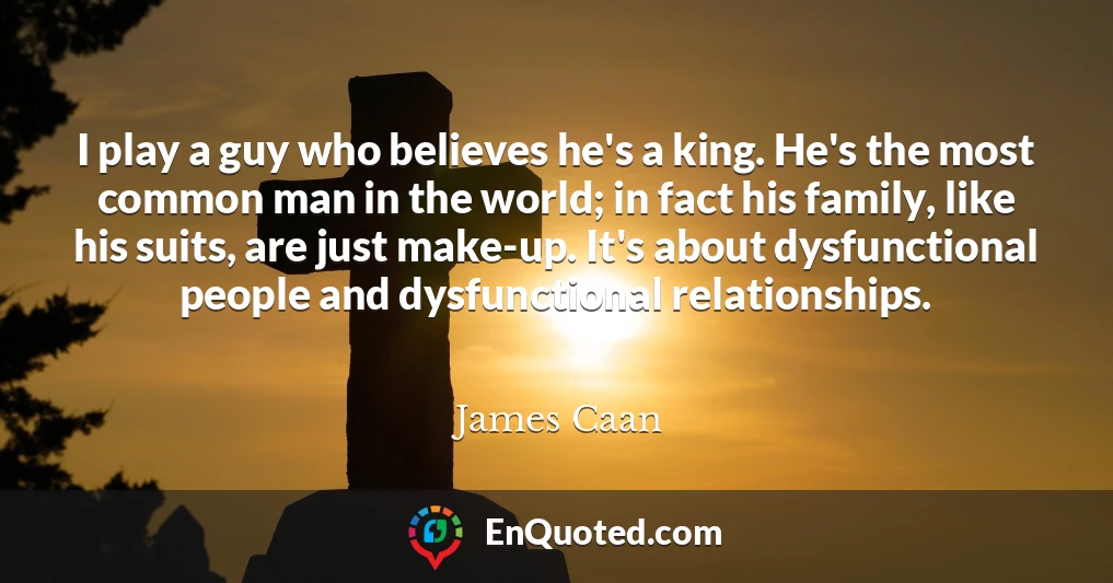 I play a guy who believes he's a king. He's the most common man in the world; in fact his family, like his suits, are just make-up. It's about dysfunctional people and dysfunctional relationships.