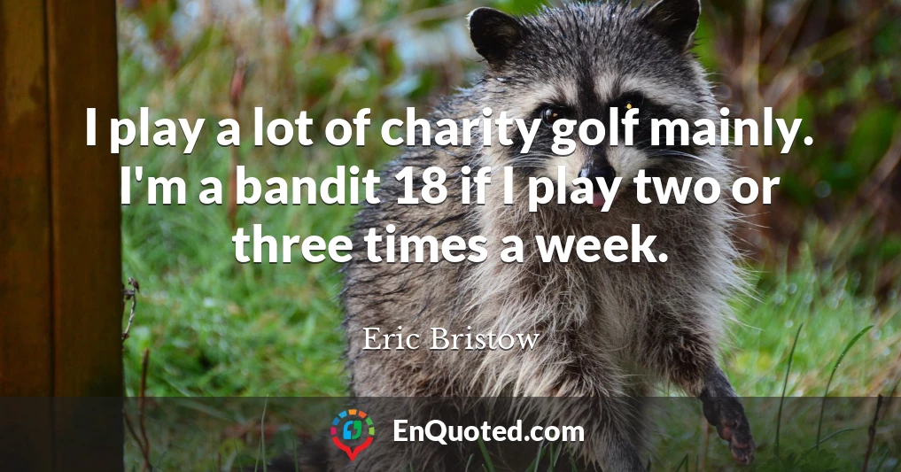 I play a lot of charity golf mainly. I'm a bandit 18 if I play two or three times a week.