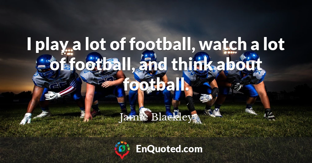 I play a lot of football, watch a lot of football, and think about football.