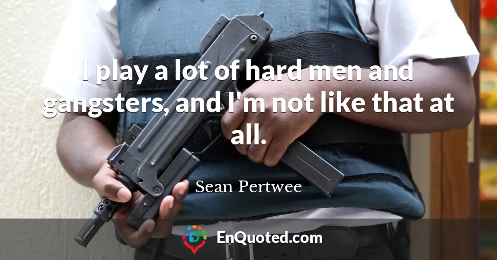 I play a lot of hard men and gangsters, and I'm not like that at all.