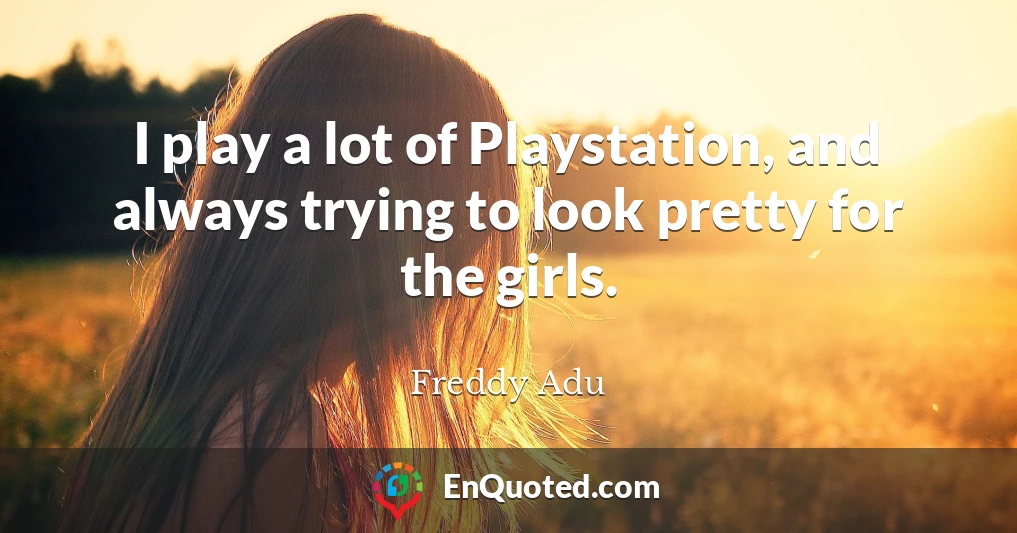 I play a lot of Playstation, and always trying to look pretty for the girls.