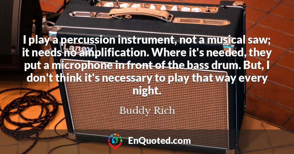I play a percussion instrument, not a musical saw; it needs no amplification. Where it's needed, they put a microphone in front of the bass drum. But, I don't think it's necessary to play that way every night.