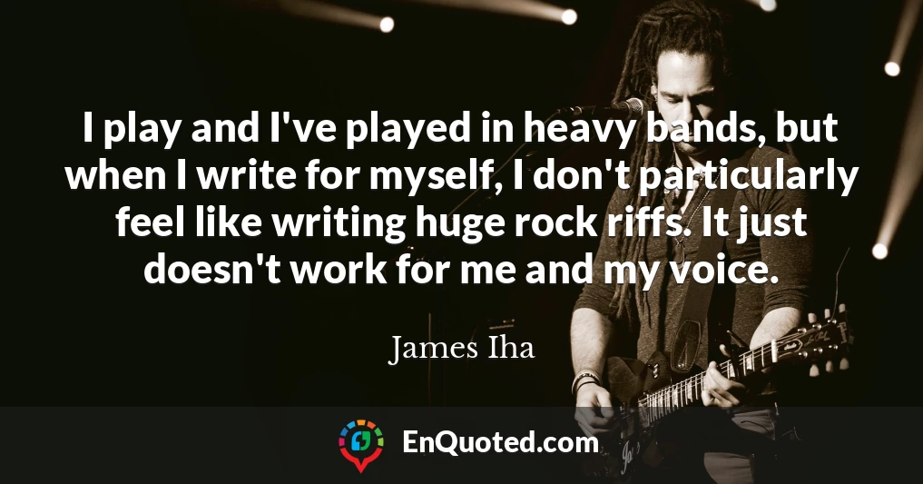 I play and I've played in heavy bands, but when I write for myself, I don't particularly feel like writing huge rock riffs. It just doesn't work for me and my voice.
