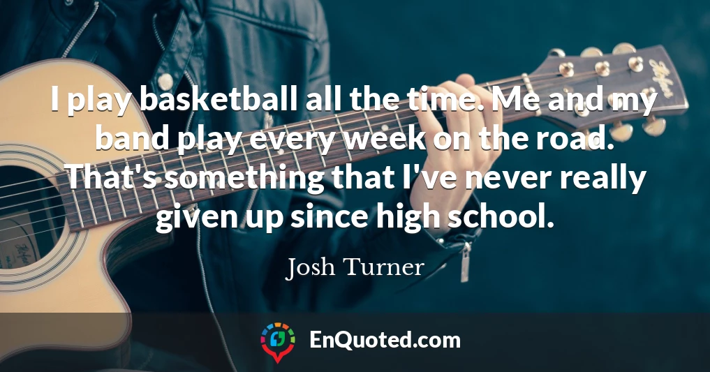 I play basketball all the time. Me and my band play every week on the road. That's something that I've never really given up since high school.