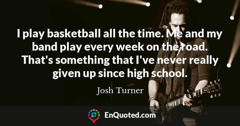 I play basketball all the time. Me and my band play every week on the road. That's something that I've never really given up since high school.