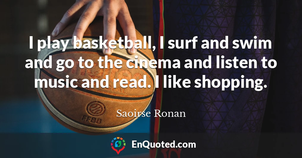 I play basketball, I surf and swim and go to the cinema and listen to music and read. I like shopping.