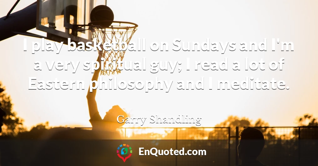 I play basketball on Sundays and I'm a very spiritual guy; I read a lot of Eastern philosophy and I meditate.