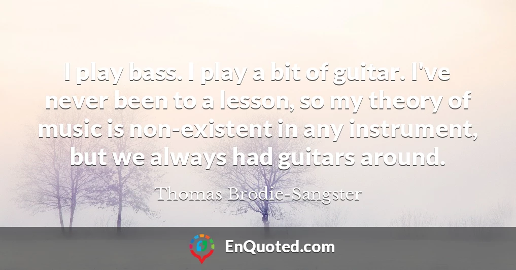 I play bass. I play a bit of guitar. I've never been to a lesson, so my theory of music is non-existent in any instrument, but we always had guitars around.