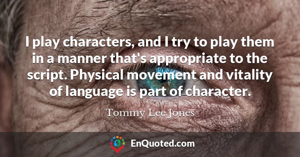 I play characters, and I try to play them in a manner that's appropriate to the script. Physical movement and vitality of language is part of character.