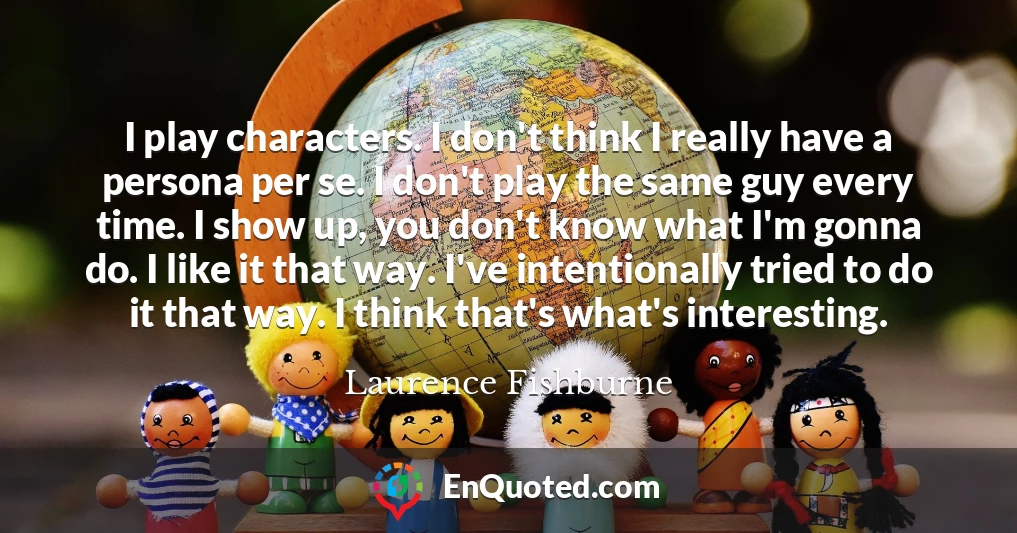 I play characters. I don't think I really have a persona per se. I don't play the same guy every time. I show up, you don't know what I'm gonna do. I like it that way. I've intentionally tried to do it that way. I think that's what's interesting.
