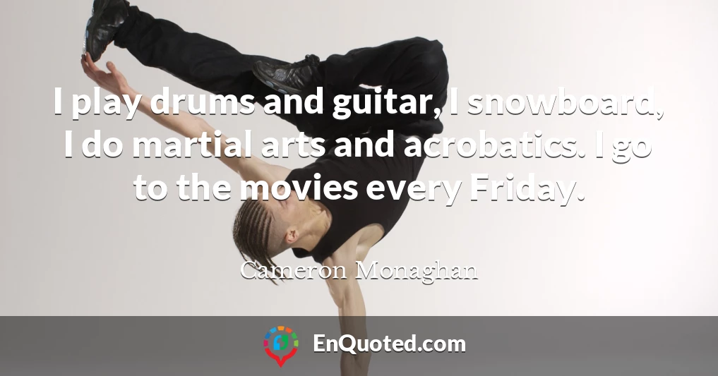 I play drums and guitar, I snowboard, I do martial arts and acrobatics. I go to the movies every Friday.