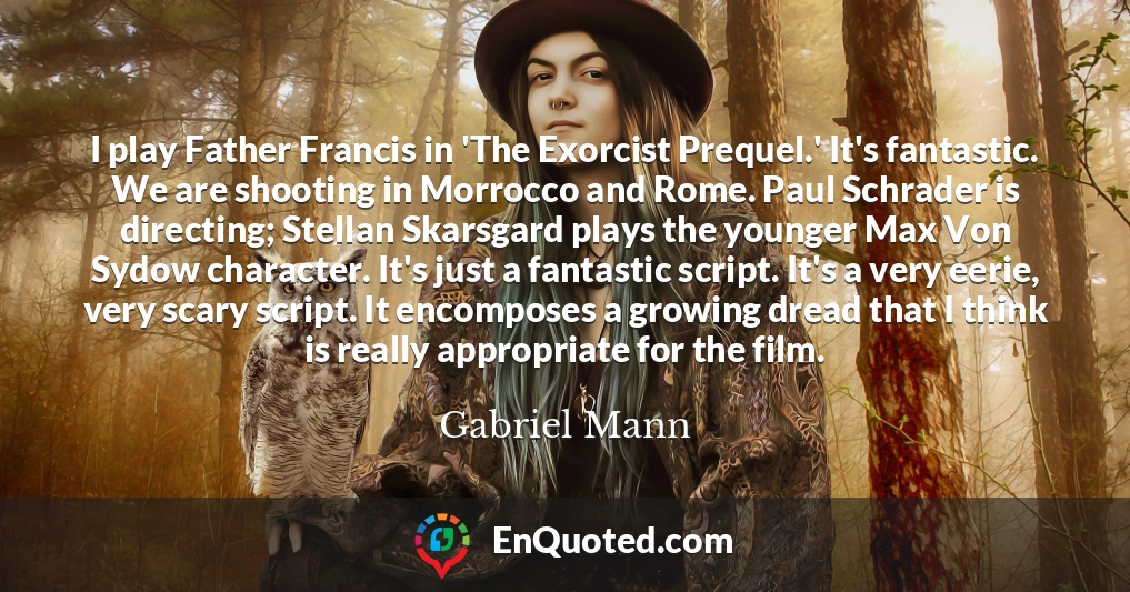 I play Father Francis in 'The Exorcist Prequel.' It's fantastic. We are shooting in Morrocco and Rome. Paul Schrader is directing; Stellan Skarsgard plays the younger Max Von Sydow character. It's just a fantastic script. It's a very eerie, very scary script. It encomposes a growing dread that I think is really appropriate for the film.